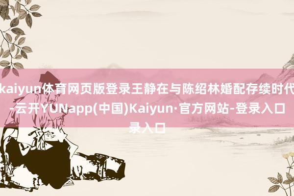 kaiyun体育网页版登录王静在与陈绍林婚配存续时代-云开YUNapp(中国)Kaiyun·官方网站-登录入口