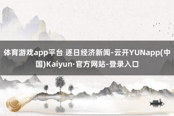 体育游戏app平台 逐日经济新闻-云开YUNapp(中国)Kaiyun·官方网站-登录入口