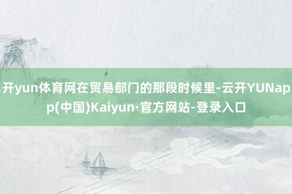 开yun体育网在贸易部门的那段时候里-云开YUNapp(中国)Kaiyun·官方网站-登录入口