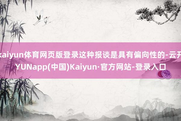 kaiyun体育网页版登录这种报谈是具有偏向性的-云开YUNapp(中国)Kaiyun·官方网站-登录入口