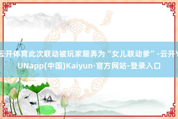 云开体育此次联动被玩家簸弄为“女儿联动爹”-云开YUNapp(中国)Kaiyun·官方网站-登录入口