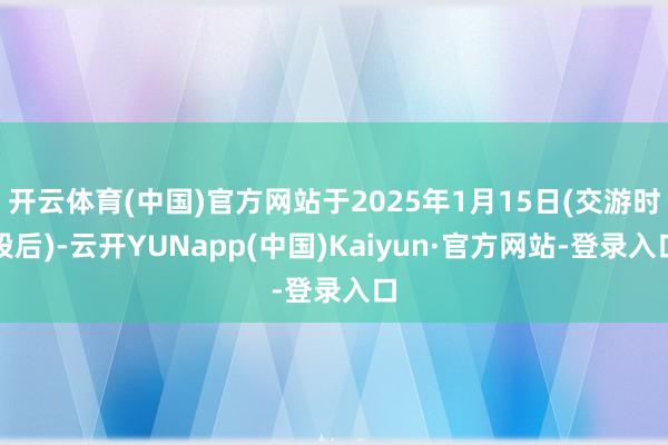 开云体育(中国)官方网站于2025年1月15日(交游时段后)-云开YUNapp(中国)Kaiyun·官方网站-登录入口