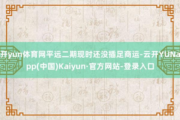 开yun体育网平远二期现时还没插足商运-云开YUNapp(中国)Kaiyun·官方网站-登录入口