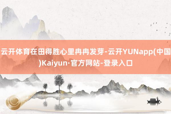 云开体育在田得胜心里冉冉发芽-云开YUNapp(中国)Kaiyun·官方网站-登录入口