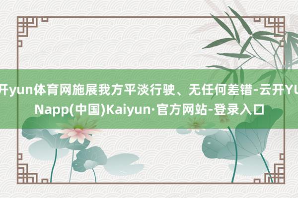 开yun体育网施展我方平淡行驶、无任何差错-云开YUNapp(中国)Kaiyun·官方网站-登录入口
