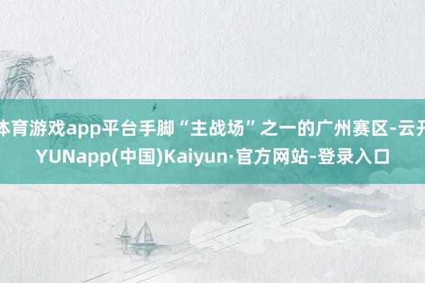 体育游戏app平台手脚“主战场”之一的广州赛区-云开YUNapp(中国)Kaiyun·官方网站-登录入口
