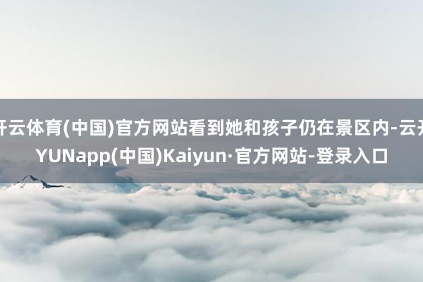 开云体育(中国)官方网站看到她和孩子仍在景区内-云开YUNapp(中国)Kaiyun·官方网站-登录入口