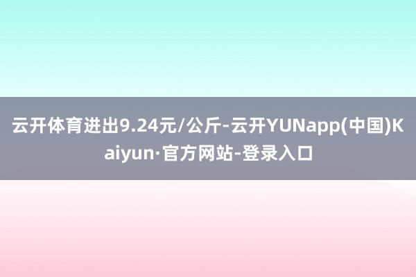 云开体育进出9.24元/公斤-云开YUNapp(中国)Kaiyun·官方网站-登录入口