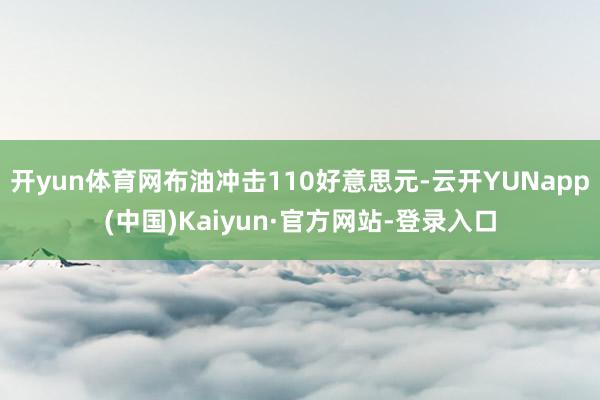 开yun体育网布油冲击110好意思元-云开YUNapp(中国)Kaiyun·官方网站-登录入口
