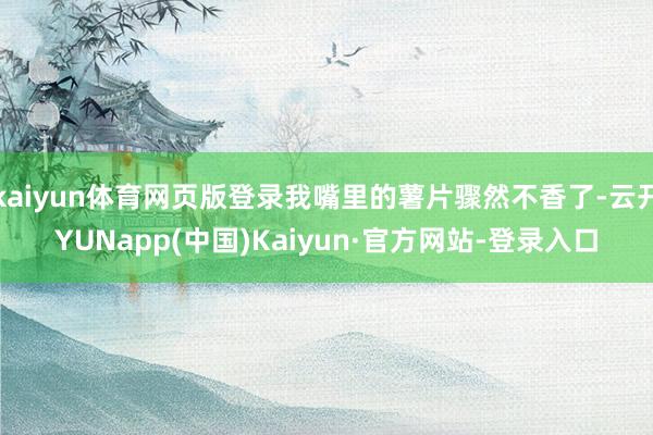 kaiyun体育网页版登录我嘴里的薯片骤然不香了-云开YUNapp(中国)Kaiyun·官方网站-登录入口