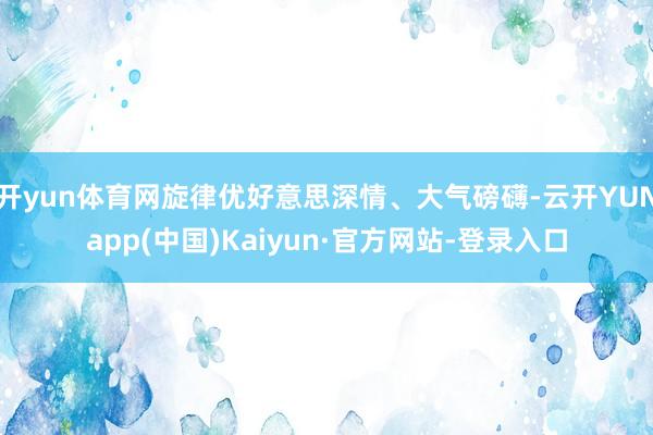 开yun体育网旋律优好意思深情、大气磅礴-云开YUNapp(中国)Kaiyun·官方网站-登录入口