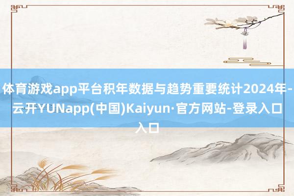 体育游戏app平台积年数据与趋势重要统计2024年-云开YUNapp(中国)Kaiyun·官方网站-登录入口