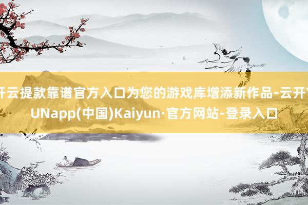 开云提款靠谱官方入口为您的游戏库增添新作品-云开YUNapp(中国)Kaiyun·官方网站-登录入口