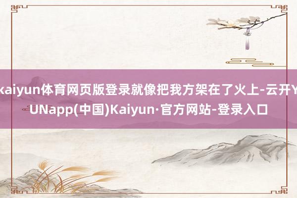 kaiyun体育网页版登录就像把我方架在了火上-云开YUNapp(中国)Kaiyun·官方网站-登录入口