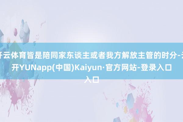 开云体育皆是陪同家东谈主或者我方解放主管的时分-云开YUNapp(中国)Kaiyun·官方网站-登录入口