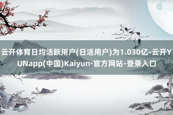 云开体育日均活跃用户(日活用户)为1.030亿-云开YUNapp(中国)Kaiyun·官方网站-登录入口