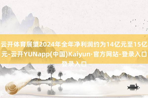 云开体育展望2024年全年净利润约为14亿元至15亿元-云开YUNapp(中国)Kaiyun·官方网站-登录入口
