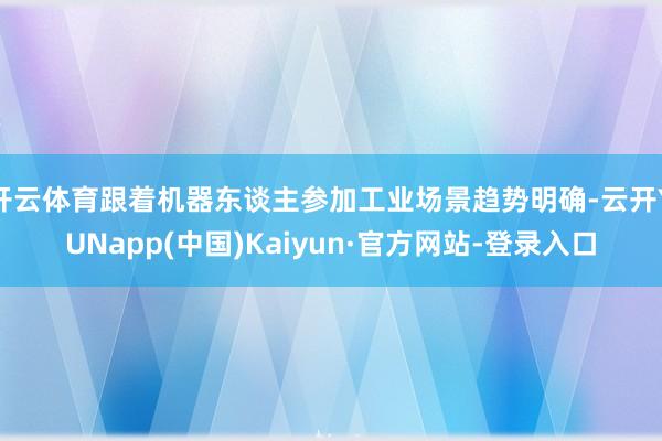 开云体育跟着机器东谈主参加工业场景趋势明确-云开YUNapp(中国)Kaiyun·官方网站-登录入口