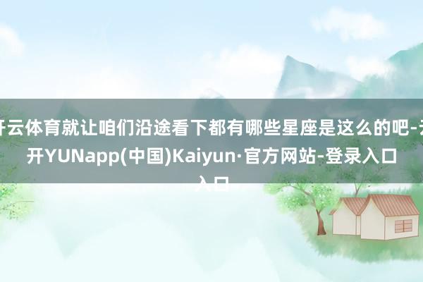 开云体育就让咱们沿途看下都有哪些星座是这么的吧-云开YUNapp(中国)Kaiyun·官方网站-登录入口