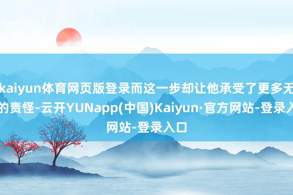 kaiyun体育网页版登录而这一步却让他承受了更多无端的责怪-云开YUNapp(中国)Kaiyun·官方网站-登录入口