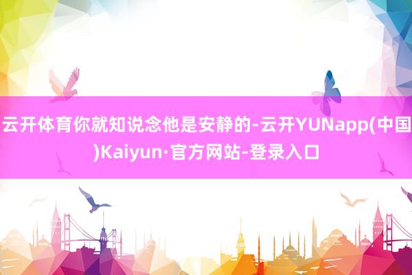 云开体育你就知说念他是安静的-云开YUNapp(中国)Kaiyun·官方网站-登录入口