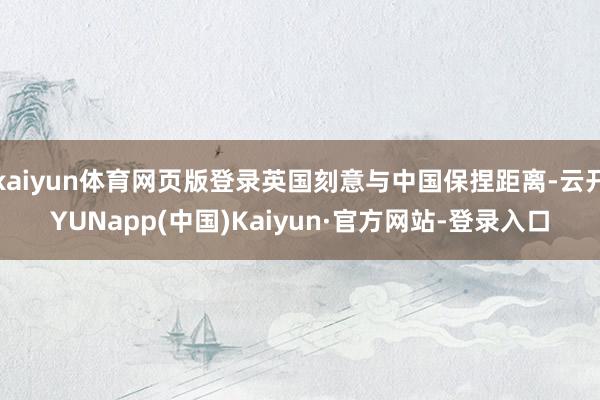 kaiyun体育网页版登录英国刻意与中国保捏距离-云开YUNapp(中国)Kaiyun·官方网站-登录入口