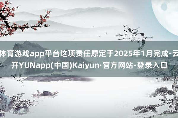 体育游戏app平台这项责任原定于2025年1月完成-云开YUNapp(中国)Kaiyun·官方网站-登录入口