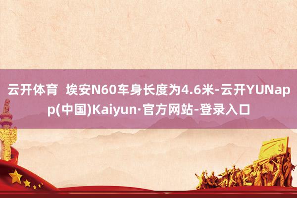 云开体育  埃安N60车身长度为4.6米-云开YUNapp(中国)Kaiyun·官方网站-登录入口