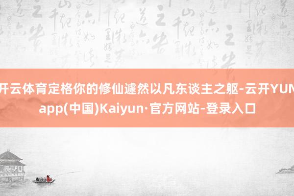 开云体育定格你的修仙遽然以凡东谈主之躯-云开YUNapp(中国)Kaiyun·官方网站-登录入口