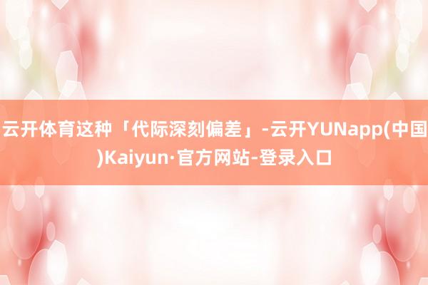 云开体育这种「代际深刻偏差」-云开YUNapp(中国)Kaiyun·官方网站-登录入口