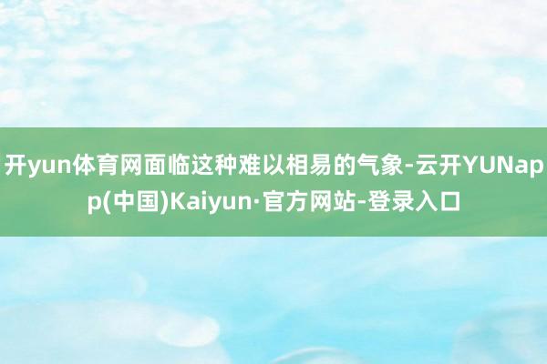 开yun体育网面临这种难以相易的气象-云开YUNapp(中国)Kaiyun·官方网站-登录入口