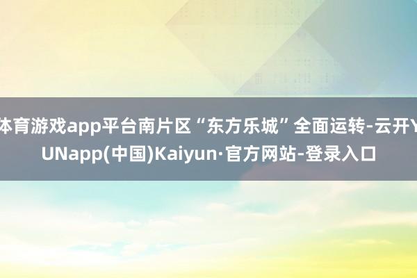 体育游戏app平台南片区“东方乐城”全面运转-云开YUNapp(中国)Kaiyun·官方网站-登录入口