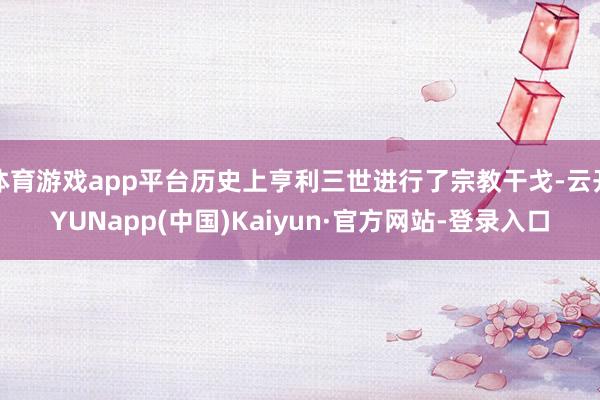 体育游戏app平台历史上亨利三世进行了宗教干戈-云开YUNapp(中国)Kaiyun·官方网站-登录入口