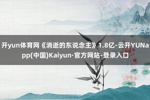 开yun体育网《消逝的东说念主》1.8亿-云开YUNapp(中国)Kaiyun·官方网站-登录入口