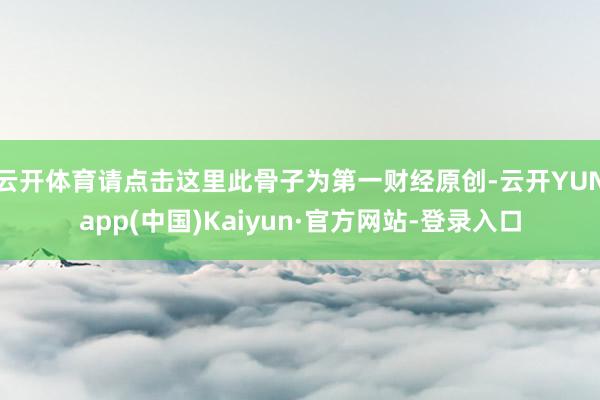 云开体育请点击这里此骨子为第一财经原创-云开YUNapp(中国)Kaiyun·官方网站-登录入口