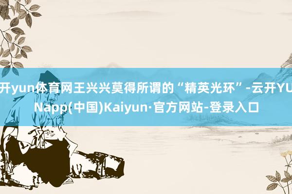 开yun体育网王兴兴莫得所谓的“精英光环”-云开YUNapp(中国)Kaiyun·官方网站-登录入口