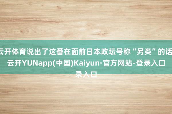 云开体育说出了这番在面前日本政坛号称“另类”的话-云开YUNapp(中国)Kaiyun·官方网站-登录入口