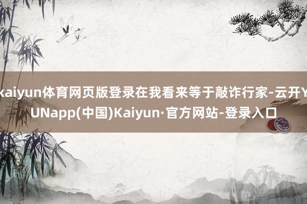 kaiyun体育网页版登录在我看来等于敲诈行家-云开YUNapp(中国)Kaiyun·官方网站-登录入口