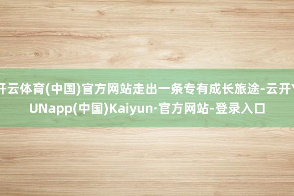 开云体育(中国)官方网站走出一条专有成长旅途-云开YUNapp(中国)Kaiyun·官方网站-登录入口