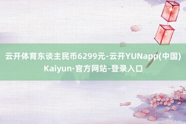 云开体育东谈主民币6299元-云开YUNapp(中国)Kaiyun·官方网站-登录入口