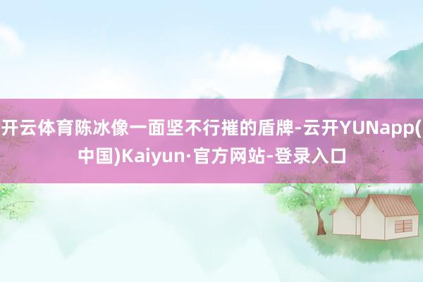开云体育陈冰像一面坚不行摧的盾牌-云开YUNapp(中国)Kaiyun·官方网站-登录入口
