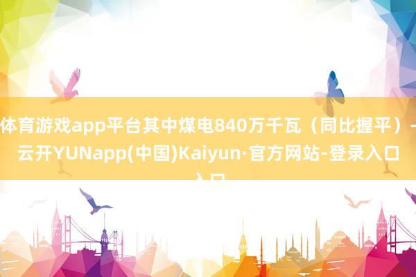 体育游戏app平台其中煤电840万千瓦（同比握平）-云开YUNapp(中国)Kaiyun·官方网站-登录入口