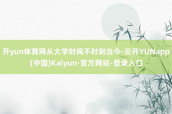 开yun体育网从大学时间不时到当今-云开YUNapp(中国)Kaiyun·官方网站-登录入口
