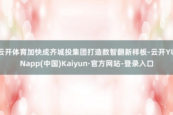 云开体育加快成齐城投集团打造数智翻新样板-云开YUNapp(中国)Kaiyun·官方网站-登录入口