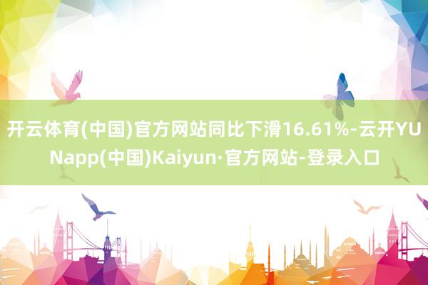 开云体育(中国)官方网站同比下滑16.61%-云开YUNapp(中国)Kaiyun·官方网站-登录入口