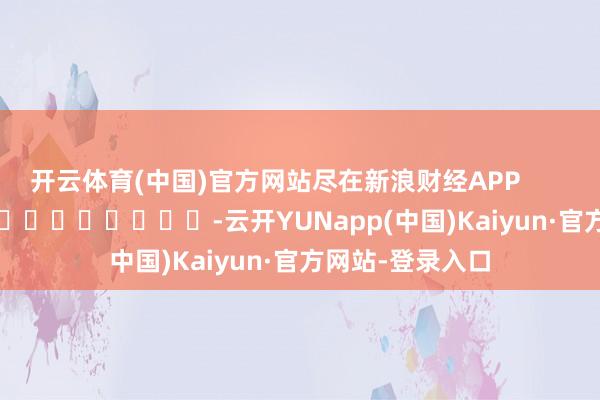 开云体育(中国)官方网站尽在新浪财经APP            													-云开YUNapp(中国)Kaiyun·官方网站-登录入口