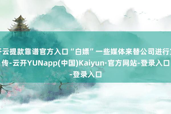 开云提款靠谱官方入口“白嫖”一些媒体来替公司进行宣传-云开YUNapp(中国)Kaiyun·官方网站-登录入口