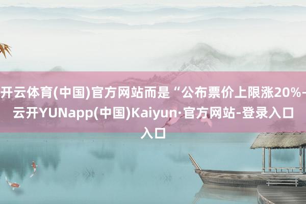 开云体育(中国)官方网站而是“公布票价上限涨20%-云开YUNapp(中国)Kaiyun·官方网站-登录入口