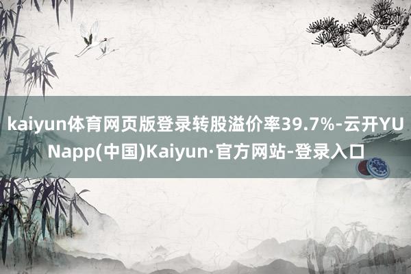 kaiyun体育网页版登录转股溢价率39.7%-云开YUNapp(中国)Kaiyun·官方网站-登录入口