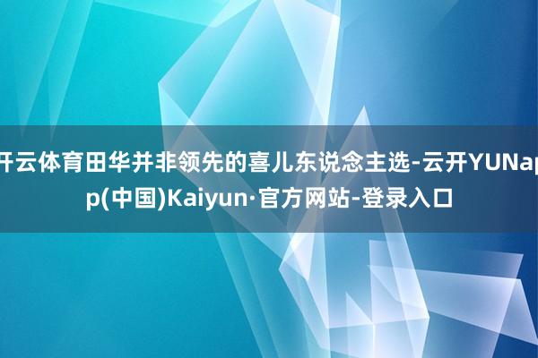 开云体育田华并非领先的喜儿东说念主选-云开YUNapp(中国)Kaiyun·官方网站-登录入口